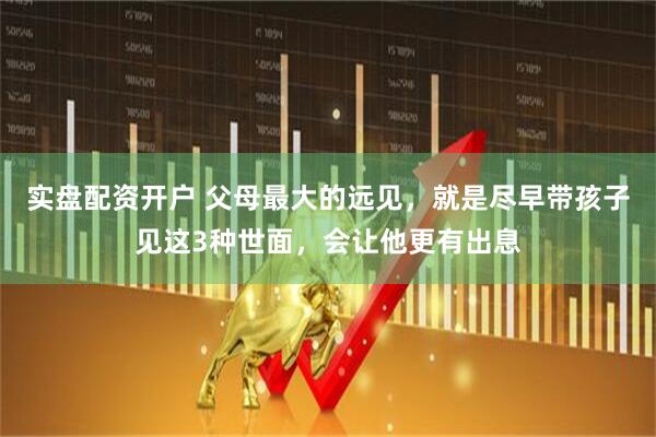 实盘配资开户 父母最大的远见，就是尽早带孩子见这3种世面，会让他更有出息