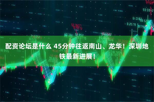 配资论坛是什么 45分钟往返南山、龙华！深圳地铁最新进展！