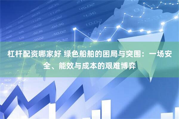 杠杆配资哪家好 绿色船舶的困局与突围：一场安全、能效与成本的艰难博弈