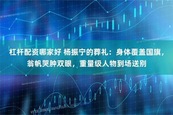杠杆配资哪家好 杨振宁的葬礼：身体覆盖国旗，翁帆哭肿双眼，重量级人物到场送别