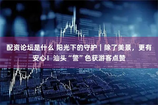 配资论坛是什么 阳光下的守护｜除了美景，更有安心！汕头“警”色获游客点赞