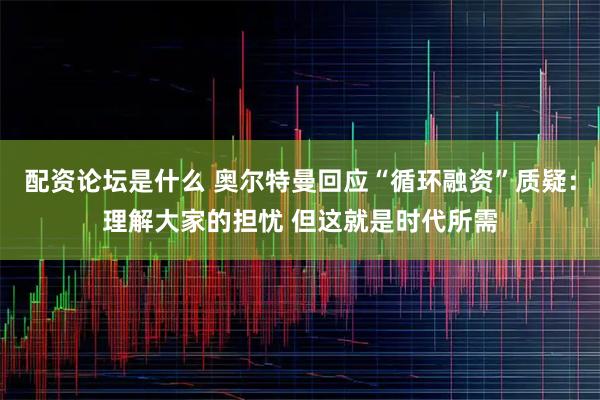 配资论坛是什么 奥尔特曼回应“循环融资”质疑：理解大家的担忧 但这就是时代所需