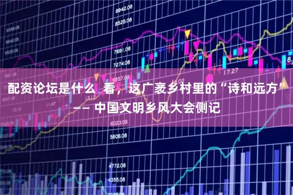 配资论坛是什么  看，这广袤乡村里的“诗和远方”—— 中国文明乡风大会侧记