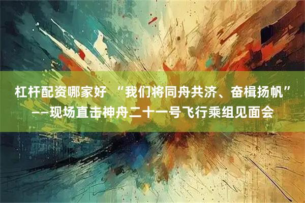 杠杆配资哪家好  “我们将同舟共济、奋楫扬帆”——现场直击神舟二十一号飞行乘组见面会