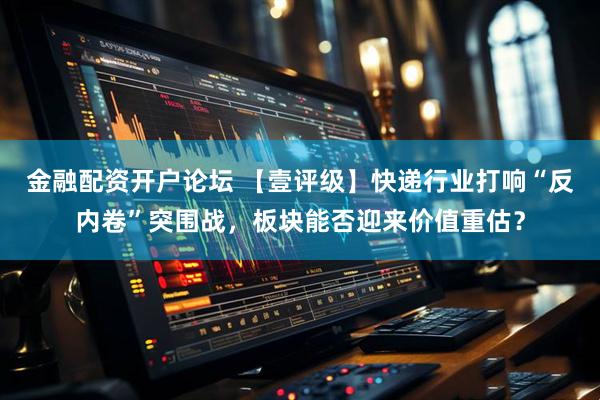 金融配资开户论坛 【壹评级】快递行业打响“反内卷”突围战，板块能否迎来价值重估？