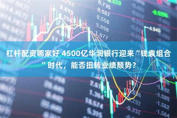 杠杆配资哪家好 4500亿华润银行迎来“钱袁组合”时代，能否扭转业绩颓势？