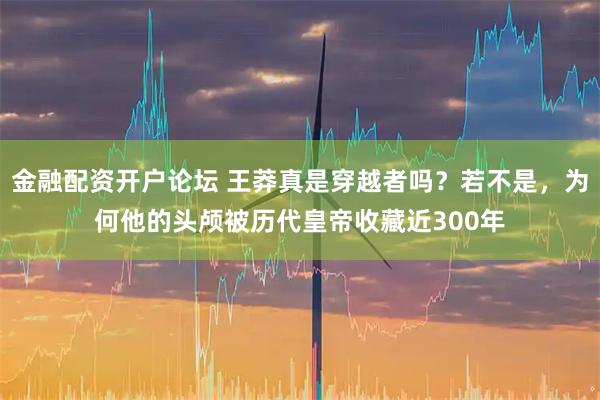 金融配资开户论坛 王莽真是穿越者吗？若不是，为何他的头颅被历代皇帝收藏近300年