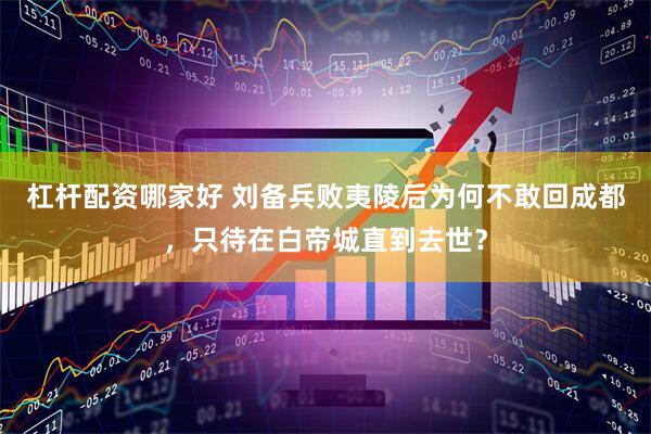 杠杆配资哪家好 刘备兵败夷陵后为何不敢回成都，只待在白帝城直到去世？