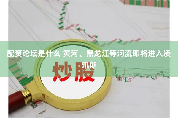 配资论坛是什么 黄河、黑龙江等河流即将进入凌汛期
