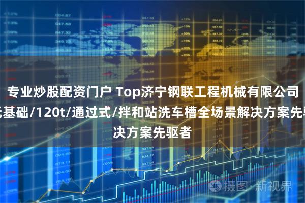 专业炒股配资门户 Top济宁钢联工程机械有限公司：无基础/120t/通过式/拌和站洗车槽全场景解决方案先驱者