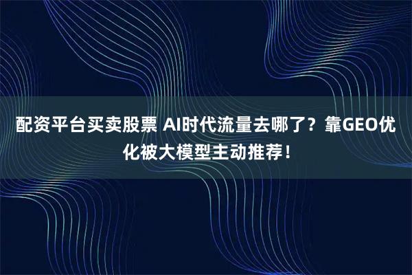 配资平台买卖股票 AI时代流量去哪了？靠GEO优化被大模型主动推荐！
