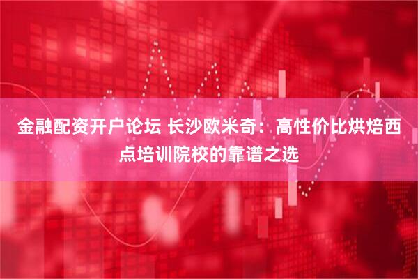 金融配资开户论坛 长沙欧米奇：高性价比烘焙西点培训院校的靠谱之选