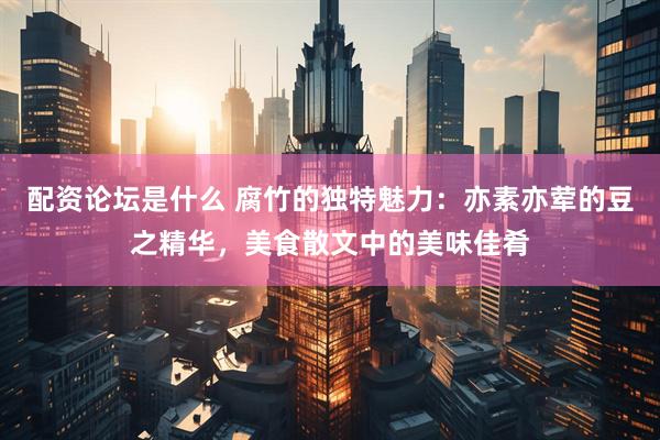 配资论坛是什么 腐竹的独特魅力：亦素亦荤的豆之精华，美食散文中的美味佳肴