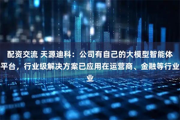 配资交流 天源迪科：公司有自己的大模型智能体平台，行业级解决方案已应用在运营商、金融等行业