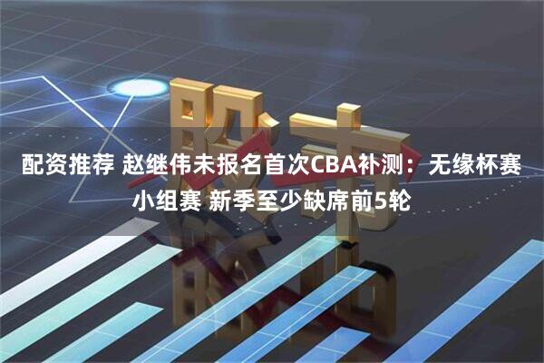 配资推荐 赵继伟未报名首次CBA补测：无缘杯赛小组赛 新季至少缺席前5轮