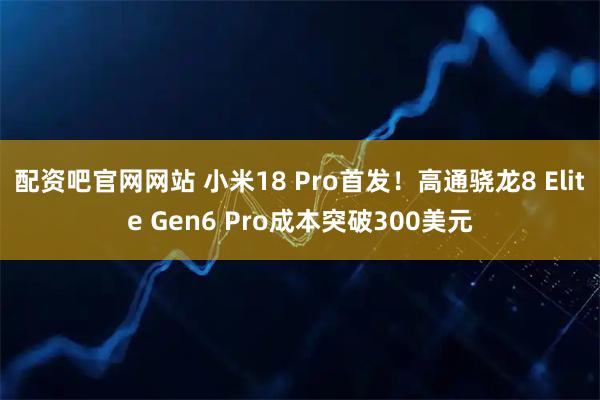 配资吧官网网站 小米18 Pro首发！高通骁龙8 Elite Gen6 Pro成本突破300美元