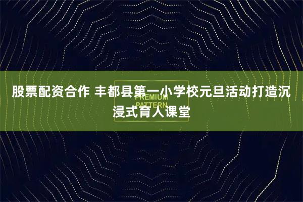 股票配资合作 丰都县第一小学校元旦活动打造沉浸式育人课堂