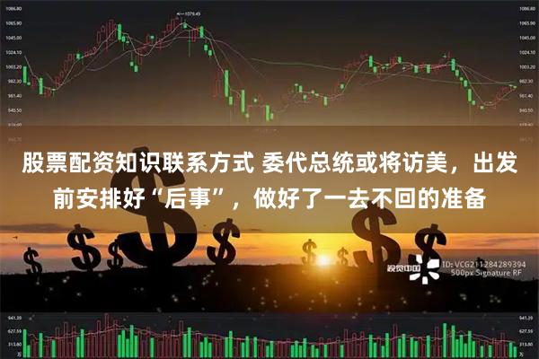 股票配资知识联系方式 委代总统或将访美，出发前安排好“后事”，做好了一去不回的准备