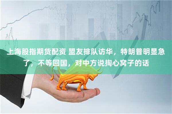 上海股指期货配资 盟友排队访华，特朗普明显急了，不等回国，对中方说掏心窝子的话