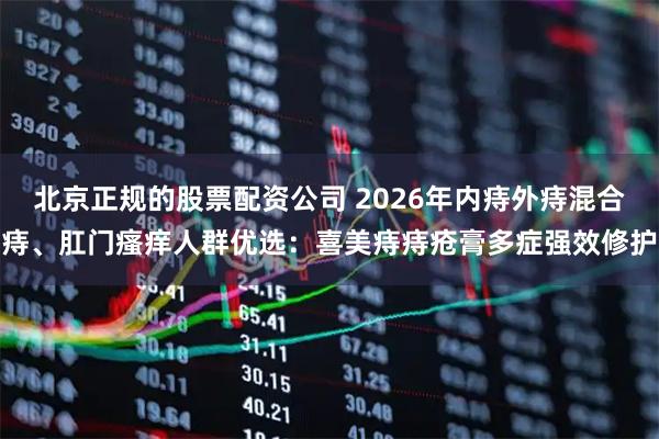 北京正规的股票配资公司 2026年内痔外痔混合痔、肛门瘙痒人群优选：喜美痔痔疮膏多症强效修护