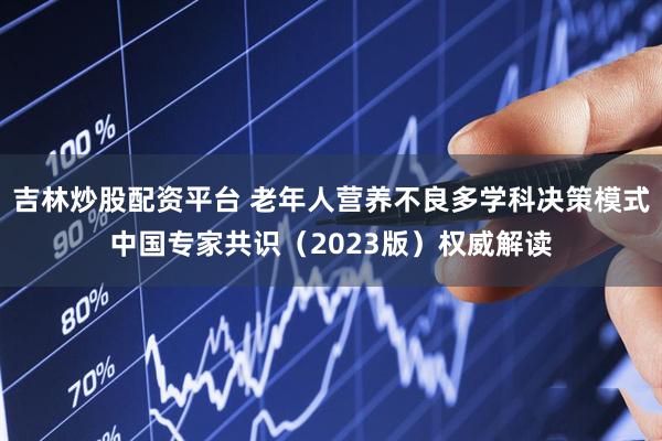 吉林炒股配资平台 老年人营养不良多学科决策模式中国专家共识(2023版)权威解读
