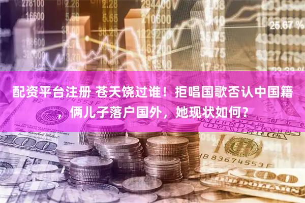 配资平台注册 苍天饶过谁!拒唱国歌否认中国籍,俩儿子落户国外,她现状如何?