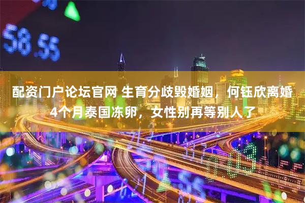 配资门户论坛官网 生育分歧毁婚姻，何钰欣离婚4个月泰国冻卵，女性别再等别人了