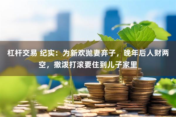 杠杆交易 纪实:为新欢抛妻弃子,晚年后人财两空,撒泼打滚要住到儿子家里
