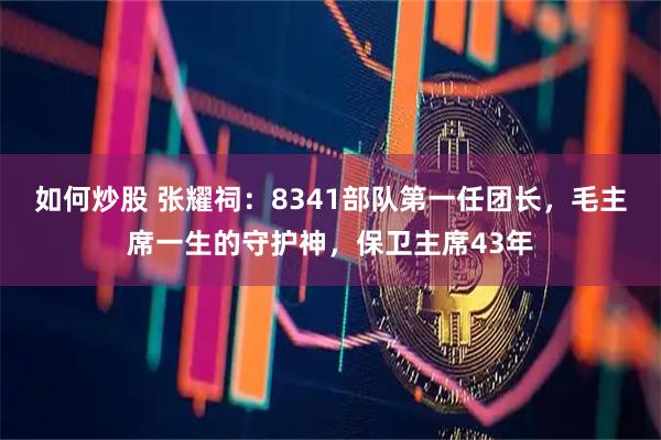 如何炒股 张耀祠：8341部队第一任团长，毛主席一生的守护神，保卫主席43年