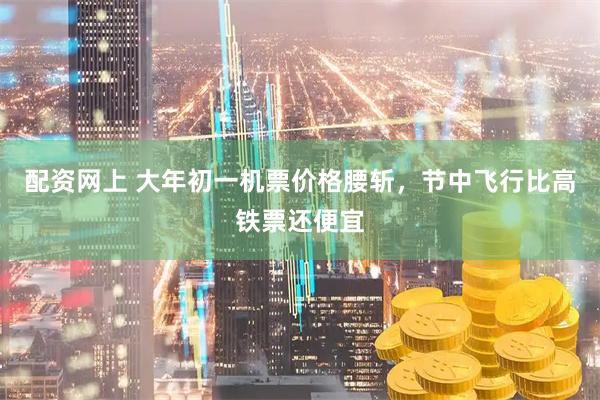 配资网上 大年初一机票价格腰斩，节中飞行比高铁票还便宜
