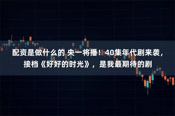 配资是做什么的 央一将播！40集年代剧来袭，接档《好好的时光》，是我最期待的剧