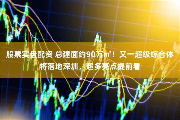 股票实盘配资 总建面约90万㎡！又一超级综合体将落地深圳，超多亮点提前看