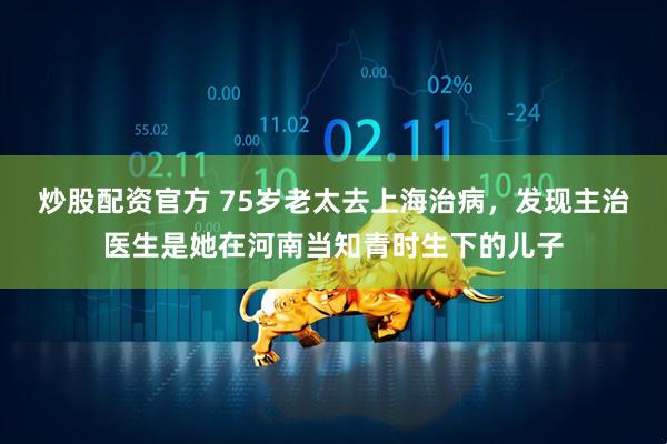 炒股配资官方 75岁老太去上海治病，发现主治医生是她在河南当知青时生下的儿子