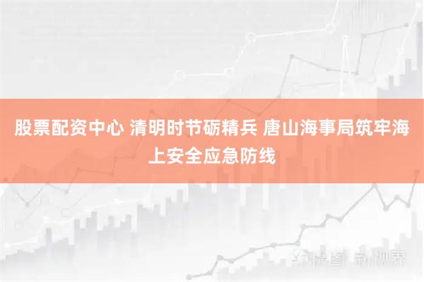 股票配资中心 清明时节砺精兵 唐山海事局筑牢海上安全应急防线