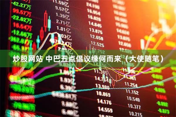 炒股网站 中巴五点倡议缘何而来（大使随笔）