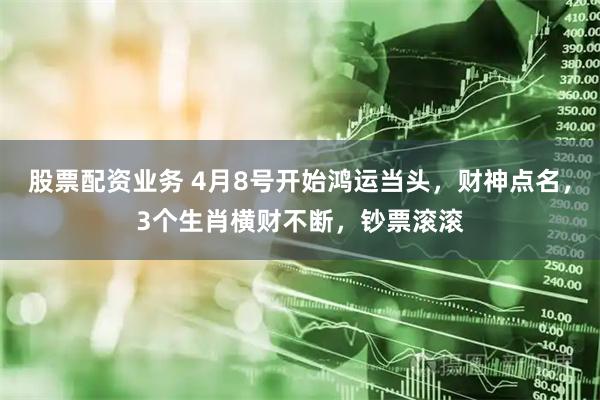 股票配资业务 4月8号开始鸿运当头，财神点名，3个生肖横财不断，钞票滚滚