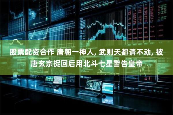 股票配资合作 唐朝一神人, 武则天都请不动, 被唐玄宗捉回后用北斗七星警告皇帝