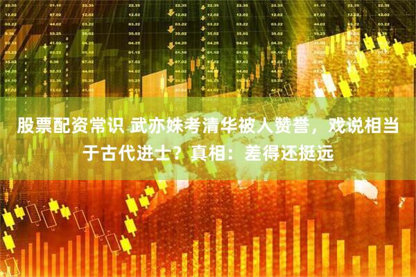 股票配资常识 武亦姝考清华被人赞誉，戏说相当于古代进士？真相：差得还挺远