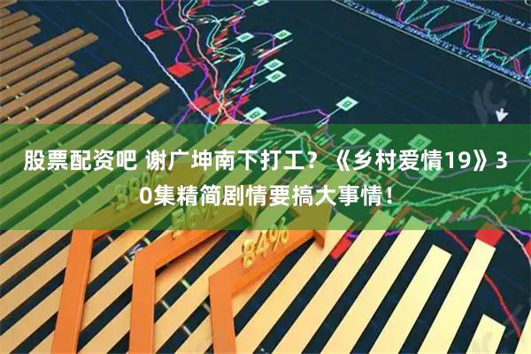 股票配资吧 谢广坤南下打工？《乡村爱情19》30集精简剧情要搞大事情！