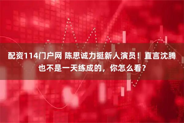 配资114门户网 陈思诚力挺新人演员！直言沈腾也不是一天练成的，你怎么看？