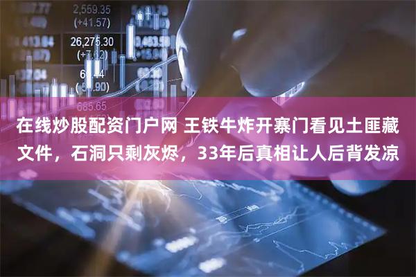 在线炒股配资门户网 王铁牛炸开寨门看见土匪藏文件，石洞只剩灰烬，33年后真相让人后背发凉