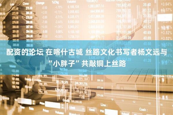 配资的论坛 在喀什古城 丝路文化书写者杨文远与“小胖子”共敲铜上丝路