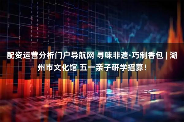 配资运营分析门户导航网 寻味非遗·巧制香包 | 湖州市文化馆 五一亲子研学招募！