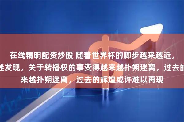 在线精明配资炒股 随着世界杯的脚步越来越近，整个中国大陆的球迷发现，关于转播权的事变得越来越扑朔迷离，过去的辉煌或许难以再现