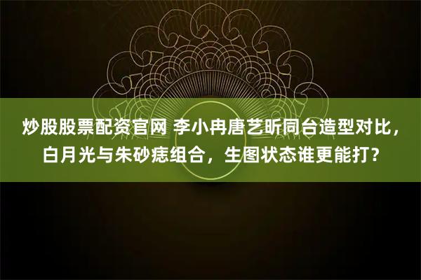 炒股股票配资官网 李小冉唐艺昕同台造型对比，白月光与朱砂痣组合，生图状态谁更能打？