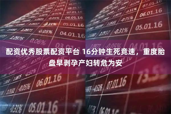 配资优秀股票配资平台 16分钟生死竞速，重度胎盘早剥孕产妇转危为安
