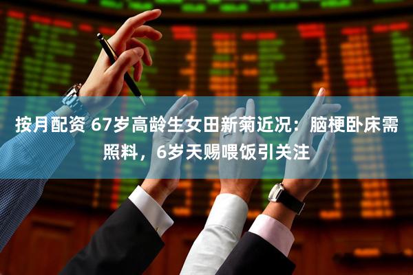 按月配资 67岁高龄生女田新菊近况：脑梗卧床需照料，6岁天赐喂饭引关注