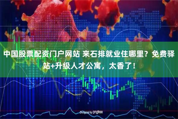 中国股票配资门户网站 来石排就业住哪里?免费驿站+升级人才公寓,太香了!
