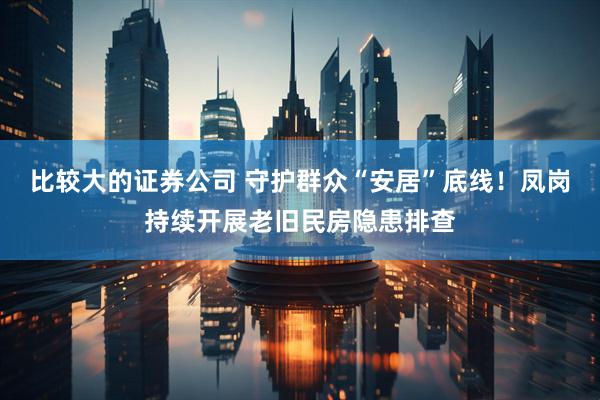 比较大的证券公司 守护群众“安居”底线！凤岗持续开展老旧民房隐患排查