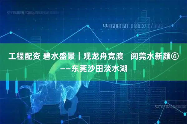 工程配资 碧水盛景｜观龙舟竞渡   阅莞水新颜⑥——东莞沙田淡水湖